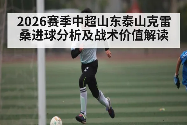 2026赛季中超山东泰山克雷桑进球分析及战术价值解读